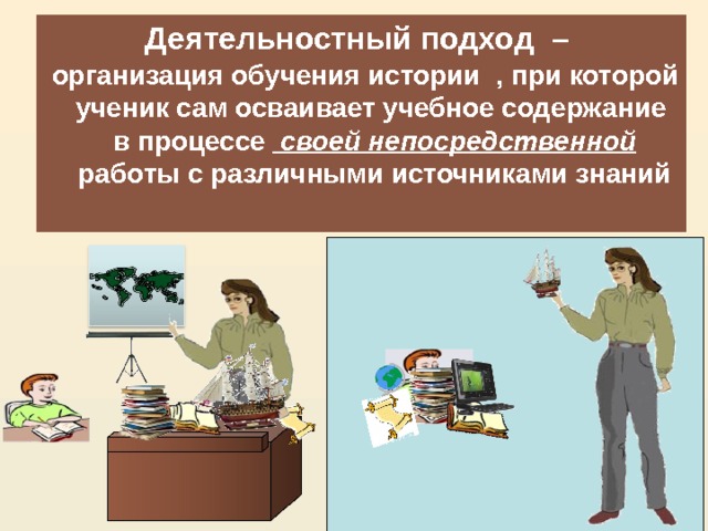 Деятельностный подход – Для этого на уроках необходима   организация обучения истории , при которой ученик сам осваивает учебное содержание в процессе  своей непосредственной  работы с различными источниками знаний 