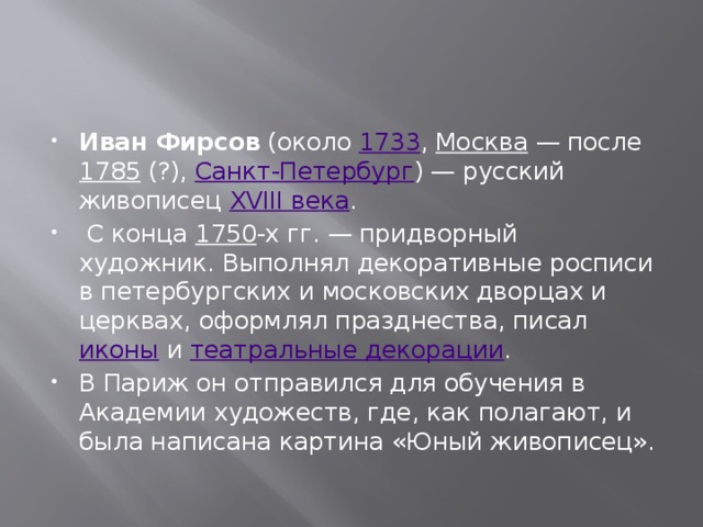 Иван Фирсов  (около  1733 ,  Москва  — после  1785  (?),  Санкт-Петербург ) — русский живописец  XVIII века .  С конца  1750 -х гг. — придворный художник. Выполнял декоративные росписи в петербургских и московских дворцах и церквах, оформлял празднества, писал  иконы  и  театральные декорации . В Париж он отправился для обучения в Академии художеств, где, как полагают, и была написана картина «Юный живописец». 