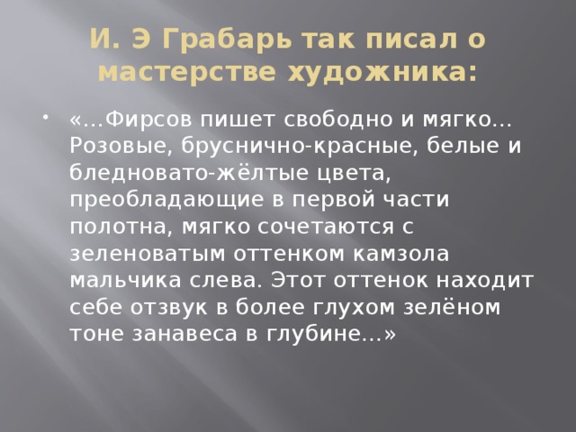 И. Э Грабарь так писал о мастерстве художника: «…Фирсов пишет свободно и мягко… Розовые, бруснично-красные, белые и бледновато-жёлтые цвета, преобладающие в первой части полотна, мягко сочетаются с зеленоватым оттенком камзола мальчика слева. Этот оттенок находит себе отзвук в более глухом зелёном тоне занавеса в глубине…» 