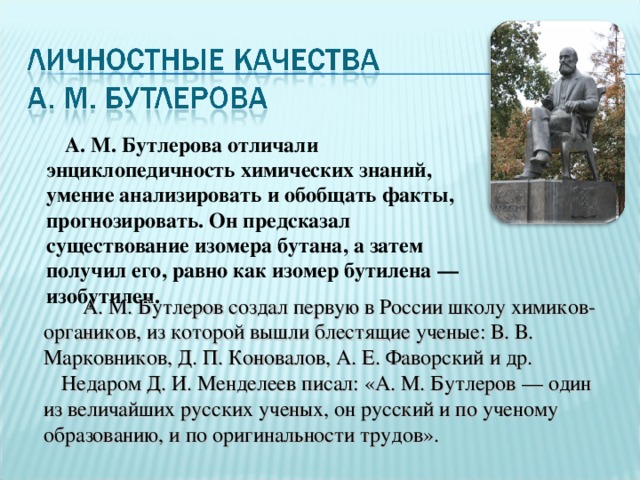  А. М. Бутлерова отличали энциклопедичность химических знаний, умение анализировать и обобщать факты, прогнозировать. Он предсказал существование изомера бутана, а затем получил его, равно как изомер бутилена — изобутилен.  А. М. Бутлеров создал первую в России школу химиков-органиков, из которой вышли блестящие ученые: В. В. Марковников, Д. П. Коновалов, А. Е. Фаворский и др. Недаром Д. И. Менделеев писал: «А. М. Бутлеров — один из величайших русских ученых, он русский и по ученому образованию, и по оригинальности трудов». 