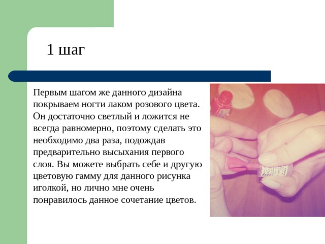 1 шаг Первым шагом же данного дизайна покрываем ногти лаком розового цвета. Он достаточно светлый и ложится не всегда равномерно, поэтому сделать это необходимо два раза, подождав предварительно высыхания первого слоя. Вы можете выбрать себе и другую цветовую гамму для данного рисунка иголкой, но лично мне очень понравилось данное сочетание цветов. 