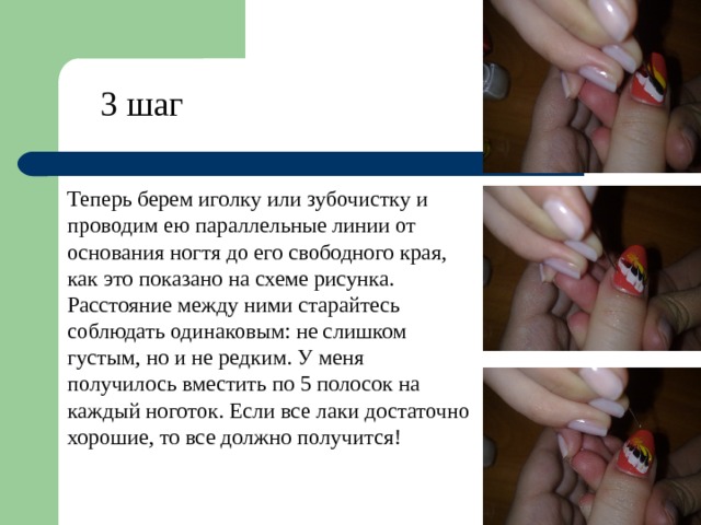 3 шаг Теперь берем иголку или зубочистку и проводим ею параллельные линии от основания ногтя до его свободного края, как это показано на схеме рисунка. Расстояние между ними старайтесь соблюдать одинаковым: не слишком густым, но и не редким. У меня получилось вместить по 5 полосок на каждый ноготок. Если все лаки достаточно хорошие, то все должно получится!   