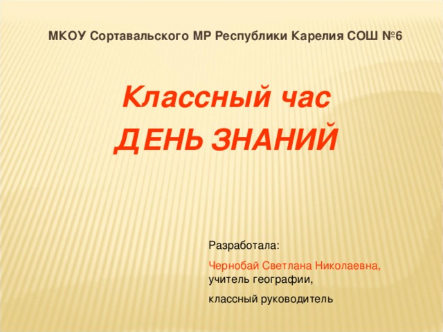 МКОУ Сортавальского МР Республики Карелия СОШ №6   Классный час ДЕНЬ ЗНАНИЙ Разработала: Чернобай Светлана Николаевна, учитель географии, классный руководитель 