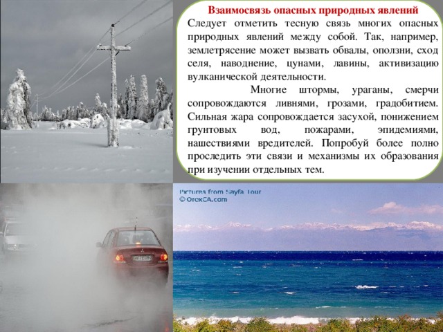 Взаимосвязь опасных природных явлений Следует отметить тесную связь многих опасных природных явлений между собой. Так, например, землетрясение может вызвать обвалы, оползни, сход селя, наводнение, цунами, лавины, активизацию вулканической деятельности.  Многие штормы, ураганы, смерчи сопровождаются ливнями, грозами, градобитием. Сильная жара сопровождается засухой, понижением грунтовых вод, пожарами, эпидемиями, нашествиями вредителей. Попробуй более полно проследить эти связи и механизмы их образования при изучении отдельных тем. 