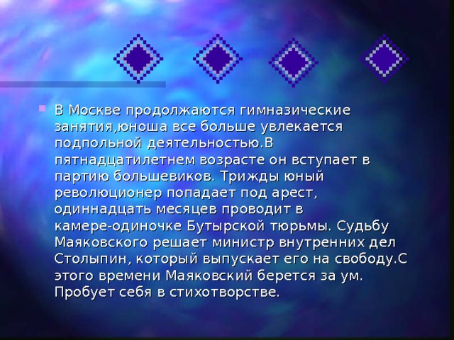 В Москве продолжаются гимназические занятия,юноша все больше увлекается подпольной деятельностью.В пятнадцатилетнем возрасте он вступает в партию большевиков. Трижды юный революционер попадает под арест, одиннадцать месяцев проводит в камере-одиночке Бутырской тюрьмы. Судьбу Маяковского решает министр внутренних дел Столыпин, который выпускает его на свободу.С этого времени Маяковский берется за ум. Пробует себя в стихотворстве. 