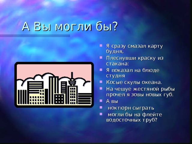 Я сразу смазал карту будня, Плеснувши краску из стакана: Я показал на блюде студня Косые скулы океана. На чешуе жестяной рыбы прочел я зовы новых губ. А вы  ноктюрн сыграть  могли бы на флейте водосточных труб? 