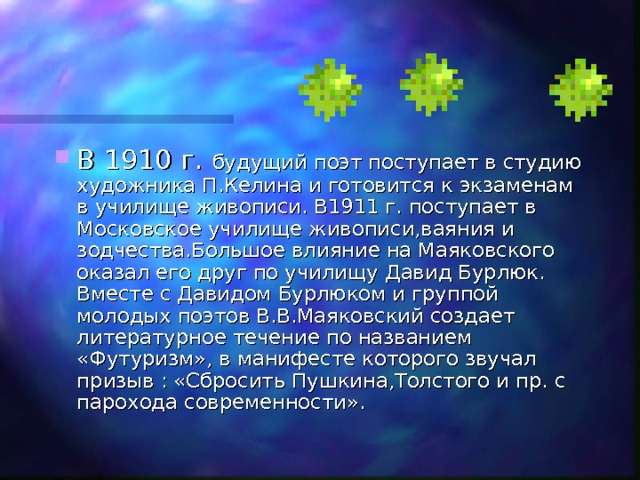В 1910 г. будущий поэт поступает в студию художника П.Келина и готовится к экзаменам в училище живописи. В1911 г. поступает в Московское училище живописи,ваяния и зодчества.Большое влияние на Маяковского оказал его друг по училищу Давид Бурлюк. Вместе с Давидом Бурлюком и группой молодых поэтов В.В.Маяковский создает литературное течение по названием «Футуризм», в манифесте которого звучал призыв : «Сбросить Пушкина,Толстого и пр. с парохода современности». 