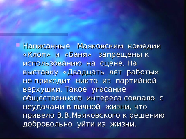 Написанные Маяковским комедии «Клоп» и «Баня» запрещены к использованию на сцене. На выставку «Двадцать лет работы» не приходит никто из партийной верхушки. Такое угасание общественного интереса совпало с неудачами в личной жизни, что привело В.В.Маяковского к решению добровольно уйти из жизни. 