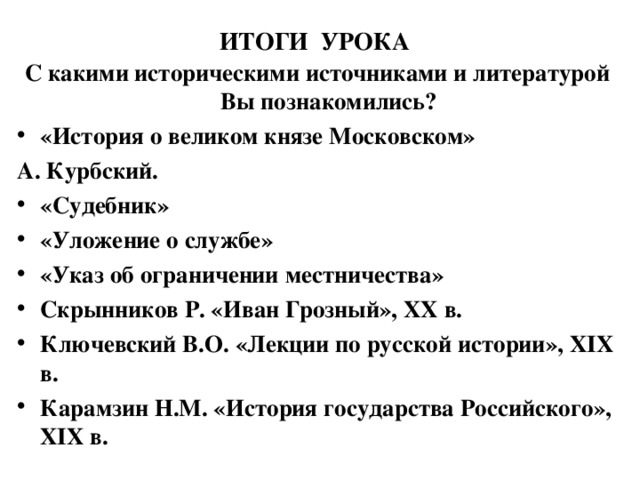 ИТОГИ УРОКА С какими историческими источниками и литературой Вы познакомились? «История о великом князе Московском» А. Курбский. «Судебник» «Уложение о службе» «Указ об ограничении местничества» Скрынников Р. «Иван Грозный», XX в. Ключевский В.О. «Лекции по русской истории», XIX в. Карамзин Н.М. «История государства Российского», XIX в.  