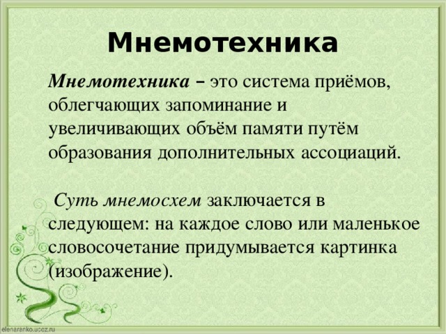 Мнемотехника Мнемотехника – это система приёмов, облегчающих запоминание и увеличивающих объём памяти путём образования дополнительных ассоциаций.   Суть мнемосхем заключается в следующем: на каждое слово или маленькое словосочетание придумывается картинка (изображение).  