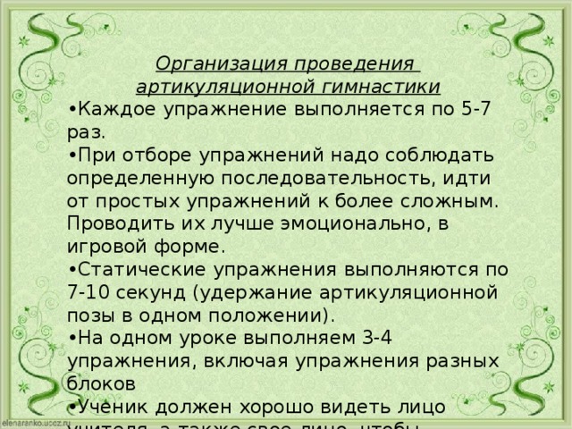 Организация проведения артикуляционной гимнастики • Каждое упражнение выполняется по 5-7 раз. • При отборе упражнений надо соблюдать определенную последовательность, идти от простых упражнений к более сложным. Проводить их лучше эмоционально, в игровой форме. • Статические упражнения выполняются по 7-10 секунд (удержание артикуляционной позы в одном положении). • На одном уроке выполняем 3-4 упражнения, включая упражнения разных блоков • Ученик должен хорошо видеть лицо учителя, а также свое лицо, чтобы самостоятельно контролировать правильность выполнения упражнений. 
