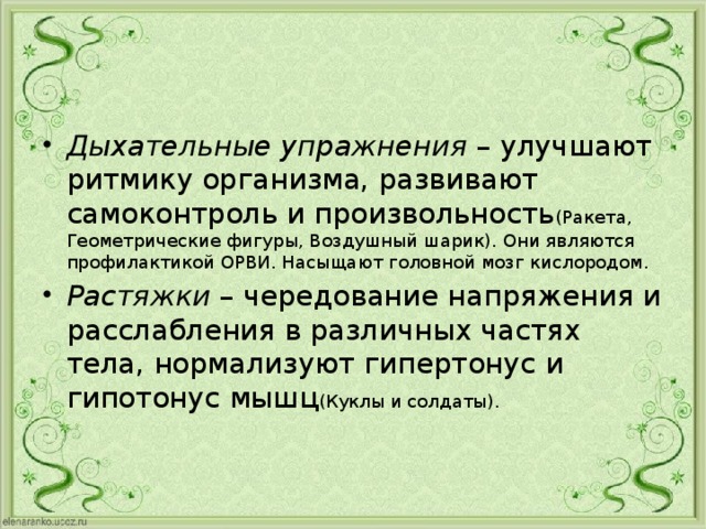 Дыхательные упражнения – улучшают ритмику организма, развивают самоконтроль и произвольность (Ракета, Геометрические фигуры, Воздушный шарик). Они являются профилактикой ОРВИ. Насыщают головной мозг кислородом. Растяжки – чередование напряжения и расслабления в различных частях тела, нормализуют гипертонус и гипотонус мышц (Куклы и солдаты). 
