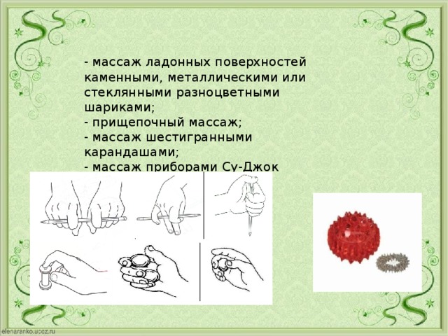 - массаж ладонных поверхностей каменными, металлическими или стеклянными разноцветными шариками; - прищепочный массаж; - массаж шестигранными карандашами; - массаж приборами Су-Джок терапии.    
