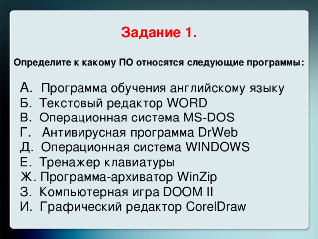 Задание 1. Определите к какому ПО относятся следующие программы:  А. Программа обучения английскому языку Б. Текстовый редактор WORD В. Операционная система MS-DOS Г. Антивирусная программа DrWeb Д. Операционная система WINDOWS Е. Тренажер клавиатуры Ж. Программа-архиватор WinZip З. Компьютерная игра DOOM II И. Графический редактор CorelDraw  
