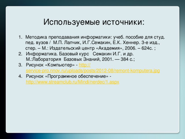 Используемые источники: Методика преподавания информатики: учеб. пособие для студ. пед. вузов / М.П. Лапчик, И.Г.Семакин, Е.К. Хеннер. 3-е изд., стер. – М.: Издательский центр «Академия», 2006. – 624с. ; Информатика. Базовый курс   Семакин И.Г. и др. М.:Лаборатория Базовых Знаний, 2001. — 384 с.; Рисунок «Компьютер» - http:// service-pro.nnov.ru/uploads/posts/2012-08/remont-komputera.jpg Рисунок «Программное обеспечение» - http://www.streamclub.ru/Mindi/nerdec/1.aspx  