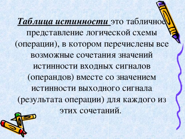 Таблица истинности это табличное представление логической схемы (операции), в котором перечислены все возможные сочетания значений истинности входных сигналов (операндов) вместе со значением истинности выходного сигнала (результата операции) для каждого из этих сочетаний. 