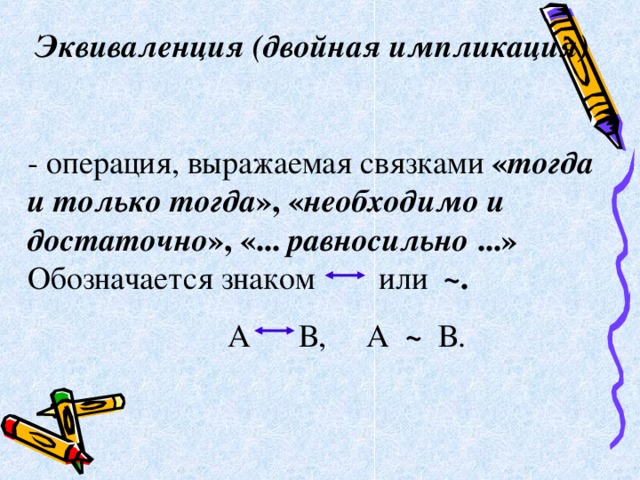 Эквиваленция (двойная импликация)      - операция, выражаемая связками « тогда и только тогда », « необходимо и достаточно », «... равносильно ...» Обозначается знаком    или   ~.    А В, А ~ В. 