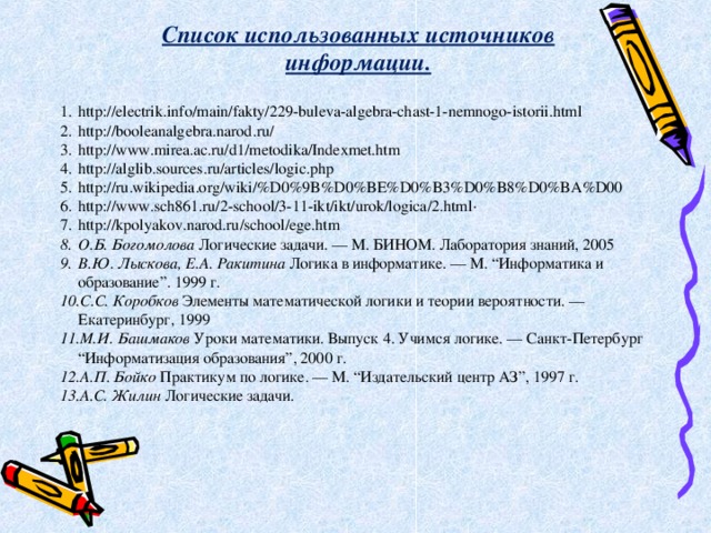 Список использованных источников информации. http://electrik.info/main/fakty/229-buleva-algebra-chast-1-nemnogo-istorii.html http :// booleanalgebra . narod . ru / http://www.mirea.ac.ru/d1/metodika/Indexmet.htm http://alglib.sources.ru/articles/logic.php http://ru.wikipedia.org/wiki/%D0%9B%D0%BE%D0%B3%D0%B8%D0%BA%D00 http://www.sch861.ru/2-school/3-11-ikt/ikt/urok/logica/2.html · http://kpolyakov.narod.ru/school/ege.htm О.Б. Богомолова Логические задачи. — М. БИНОМ. Лаборатория знаний, 2005 В.Ю. Лыскова, Е.А. Ракитина Логика в информатике. — М. “Информатика и образование”. 1999 г. С.С. Коробков Элементы математической логики и теории вероятности. — Екатеринбург, 1999 М.И. Башмаков Уроки математики. Выпуск 4. Учимся логике. — Санкт-Петербург “Информатизация образования”, 2000 г. А.П. Бойко Практикум по логике. — М. “Издательский центр АЗ”, 1997 г. А.С. Жилин Логические задачи. 