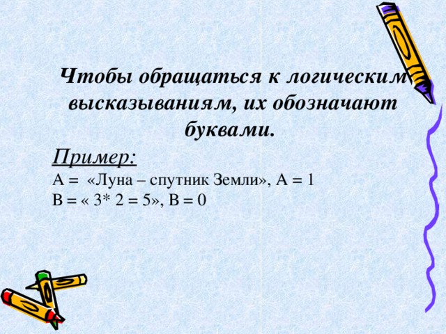 Чтобы обращаться к логическим высказываниям, их обозначают буквами.  Пример: А = «Луна – спутник Земли», А = 1 В = « 3* 2 = 5», В = 0 