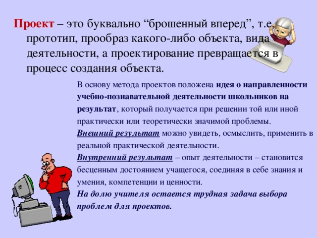 Проект  – это буквально “брошенный вперед”, т.е. прототип, прообраз какого-либо объекта, вида деятельности, а проектирование превращается в процесс создания объекта. В основу метода проектов положена идея о направленности учебно-познавательной деятельности школьников на результат , который получается при решении той или иной практически или теоретически значимой проблемы. Внешний результат можно увидеть, осмыслить, применить в реальной практической деятельности. Внутренний результат – опыт деятельности – становится бесценным достоянием учащегося, соединяя в себе знания и умения, компетенции и ценности. На долю учителя остается трудная задача выбора проблем для проектов.