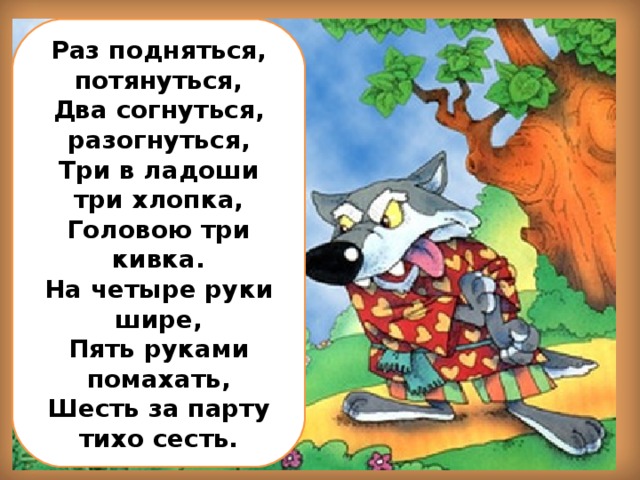 Раз подняться, потянуться, Два согнуться, разогнуться, Три в ладоши три хлопка, Головою три кивка. На четыре руки шире, Пять руками помахать, Шесть за парту тихо сесть.
