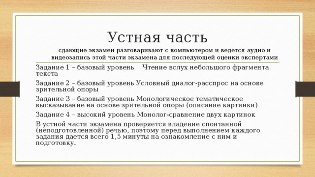 Устная часть сдающие экзамен разговаривают с компьютером и ведется аудио и видеозапись этой части экзамена для последующей оценки экспертами Задание 1 – базовый уровень Чтение вслух небольшого фрагмента текста Задание 2 – базовый уровень Условный диалог-расспрос на основе зрительной опоры Задание 3 – базовый уровень Монологическое тематическое высказывание на основе зрительной опоры (описание картинки) Задание 4 – высокий уровень Монолог-сравнение двух картинок В устной части экзамена проверяется владение спонтанной (неподготовленной) речью, поэтому перед выполнением каждого задания дается всего 1,5 минуты на ознакомление с ним и подготовку.