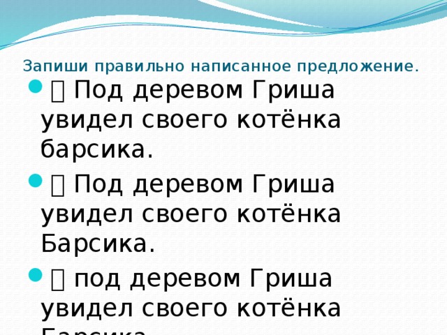 Запиши правильно написанное предложение.  Под деревом Гриша увидел своего котёнка барсика.  Под деревом Гриша увидел своего котёнка Барсика.  под деревом Гриша увидел своего котёнка Барсика.  Под деревом гриша увидел своего котёнка Барсика 