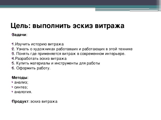 Цель: выполнить эскиз витража   Задачи : 1.Изучить историю витража 2. Узнать о художниках работавших и работающих в этой технике 3. Понять где применяется витраж в современном интерьере. 4.Разработать эскиз витража 5. Купить материалы и инструменты для работы 6. Оформить работу. Методы : - анализ; - синтез; - аналогия.  Продукт : эскиз витража 