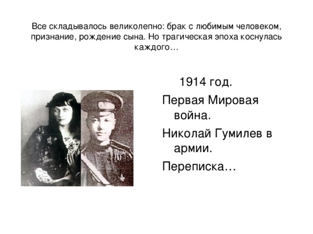  Все складывалось великолепно: брак с любимым человеком, признание, рождение сына. Но трагическая эпоха коснулась каждого…  1914 год. Первая Мировая война. Николай Гумилев в армии. Переписка… 