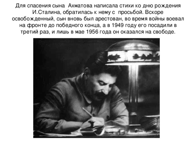 Для спасения сына Ахматова написала стихи ко дню рождения И.Сталина, обратилась к нему с просьбой. Вскоре освобожденный, сын вновь был арестован, во время войны воевал на фронте до победного конца, а в 1949 году его посадили в третий раз, и лишь в мае 1956 года он оказался на свободе. 