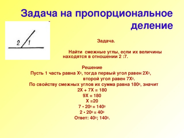 Задача на пропорциональное деление  Задача.   Найти  смежные углы, если их величины находятся в отношении 2 :7.  Решение  Пусть 1 часть равна Х 0 , тогда первый угол равен 2Х 0 ,  второй угол равен 7Х 0 .  По свойству смежных углов их сумма равна 180 0 , значит 2Х + 7Х = 180 9Х = 180 Х =20 7 • 20 0 = 140 0 2 • 20 0 = 40 0 Ответ: 40 0 ; 140 0 . 