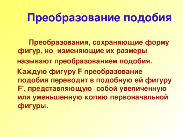 Преобразование подобия  Преобразования, сохраняющие форму фигур, но изменяющие их размеры  называют преобразованием подобия.  Каждую фигуру F преобразование подобия переводит в подобную ей фигуру F ' , представляющую собой увеличенную или уменьшенную копию первоначальной фигуры. 