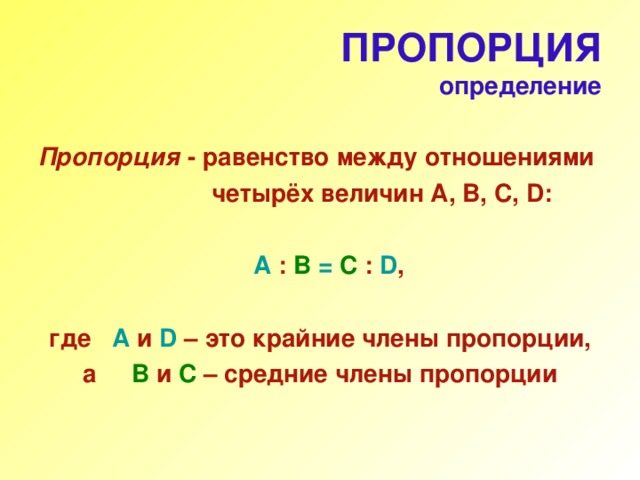 ПРОПОРЦИЯ  определение  Пропорция -  равенство между отношениями  четырёх величин А, В, С, D :   A  : B  = C  :  D ,   где  A  и D  – это крайние члены пропорции, а    B  и C  – средние члены пропорции 