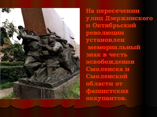 На пересечении улиц Дзержинского и Октябрьской революции установлен  мемориальный знак в честь освобождения Смоленска и Смоленской области от фашистских оккупантов. 
