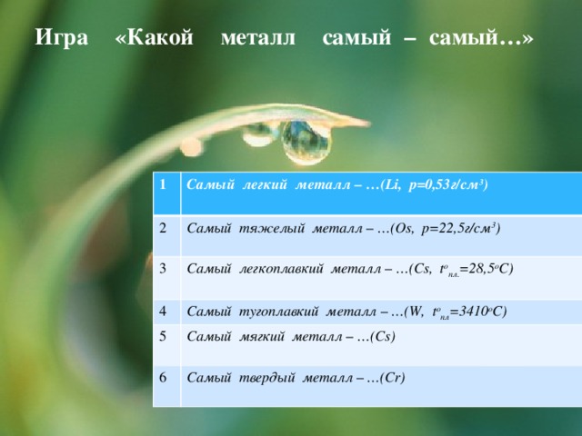 Игра «Какой металл самый – самый…»   1 Самый легкий металл – …(Li, р=0,53г/см 3 ) 2  Самый тяжелый металл – …(Os, р=22,5г/см 3 ) 3 4 Самый легкоплавкий металл – …(Cs, t o пл. =28,5 o C) Самый тугоплавкий металл – …(W, t o пл =3410 о С) 5 Самый мягкий металл – …(Cs) 6 Самый твердый металл – …(Cr)  
