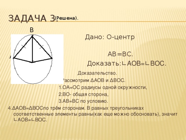 Задача 3. (Решена). В  Дано: О-центр окружности,  АВ=ВС.  Доказать: ∟АОВ=∟ВОС.  Доказательство.  Рассмотрим ∆АОВ и ∆ВОС.  1.ОА=ОС радиусы одной окружности,  2.ВО- общая сторона,  3.АВ=ВС по условию. 4.∆АОВ=∆ВОСпо трём сторонам. В равных треугольниках соответственные элементы равны(как еще можно обосновать), значит ∟АОВ=∟ВОС. А С О 