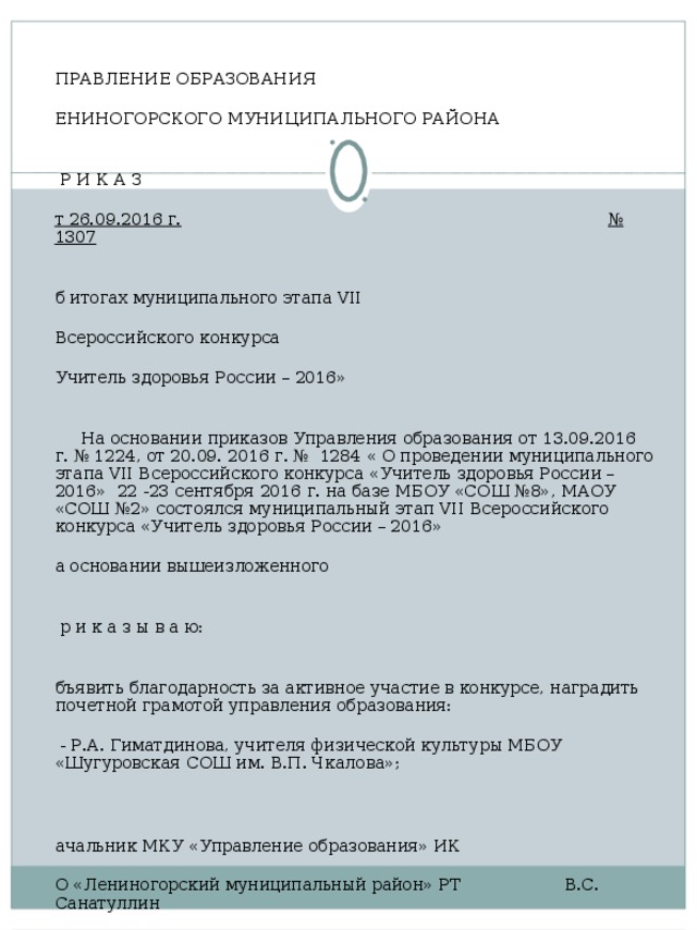 УПРАВЛЕНИЕ ОБРАЗОВАНИЯ ЛЕНИНОГОРСКОГО МУНИЦИПАЛЬНОГО РАЙОНА   П Р И К А З От 26.09.2016 г.  № 1307   Об итогах муниципального этапа VII  Всероссийского конкурса «Учитель здоровья России – 2016»    На основании приказов Управления образования от 13.09.2016 г. № 1224, от 20.09. 2016 г. № 1284 « О проведении муниципального этапа VII Всероссийского конкурса «Учитель здоровья России – 2016» 22 -23 сентября 2016 г. на базе МБОУ «СОШ №8», МАОУ «СОШ №2» состоялся муниципальный этап VII Всероссийского конкурса «Учитель здоровья России – 2016» На основании вышеизложенного   п р и к а з ы в а ю:   Объявить благодарность за активное участие в конкурсе, наградить почетной грамотой управления образования: - - Р.А. Гиматдинова, учителя физической культуры МБОУ «Шугуровская СОШ им. В.П. Чкалова»;     Начальник МКУ «Управление образования» ИК МО «Лениногорский муниципальный район» РТ В.С. Санатуллин               Исп. Миргалиева Г.Н., тел. 5-24-55   