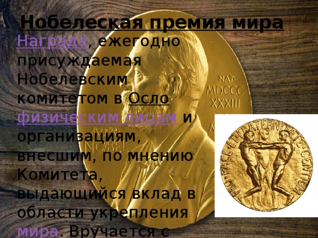 Нобелеская премия мира Награда , ежегодно присуждаемая Нобелевским комитетом в Осло  физическим лицам и организациям, внесшим, по мнению Комитета, выдающийся вклад в области укрепления мира . Вручается с 1901 года. 