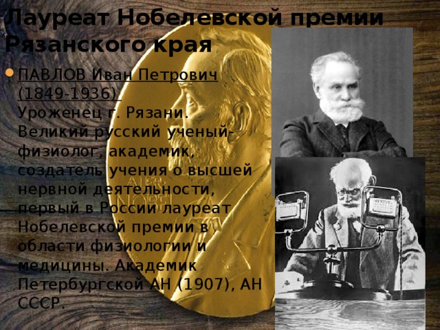 Лауреат Нобелевской премии Рязанского края ПАВЛОВ Иван Петрович (1849-1936)   Уроженец г. Рязани. Великий русский ученый-физиолог, академик, создатель учения о высшей нервной деятельности, первый в России лауреат Нобелевской премии в области физиологии и медицины. Академик Петербургской АН (1907), АН СССР.  