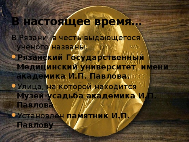 В настоящее время… В Рязани в честь выдающегося ученого названы: Рязанский Государственный Медицинский университет имени академика И.П. Павлова. Улица, на которой находится Музей-усадьба академика И.П. Павлова Установлен памятник И.П. Павлову 