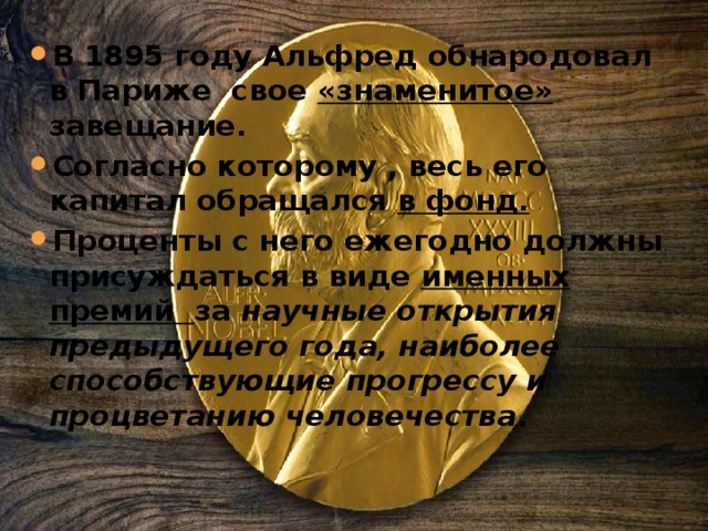 В  1895 году Альфред обнародовал в Париже свое «знаменитое» завещание. Согласно которому , весь его капитал обращался в фонд. Проценты с него ежегодно должны присуждаться в виде именных премий за научные открытия предыдущего года, наиболее способствующие прогрессу и процветанию человечества . 