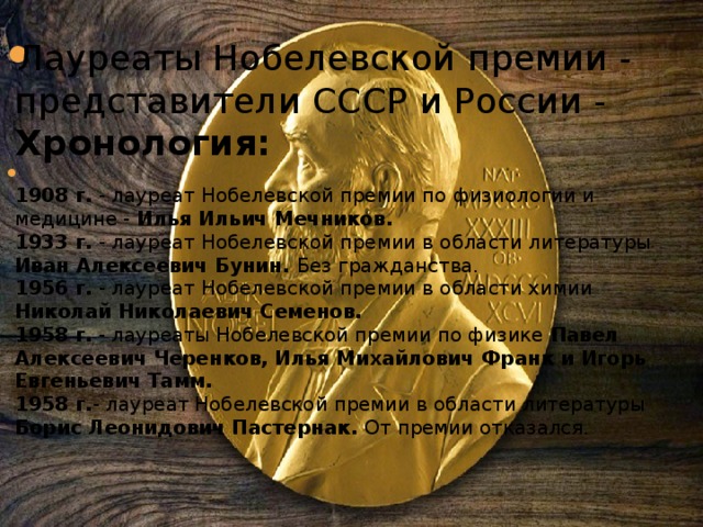 Лауреаты Нобелевской премии - представители СССР и России - Хронология:  1908 г.  - лауреат Нобелевской премии по физиологии и медицине - Илья Ильич Мечников.  1933 г.  - лауреат Нобелевской премии в области литературы Иван Алексеевич Бунин. Без гражданства.  1956 г.  - лауреат Нобелевской премии в области химии Николай Николаевич Семенов.  1958 г.  - лауреаты Нобелевской премии по физике Павел Алексеевич Черенков, Илья Михайлович Франк и Игорь Евгеньевич Тамм.  1958 г. - лауреат Нобелевской премии в области литературы Борис Леонидович Пастернак. От премии отказался.    