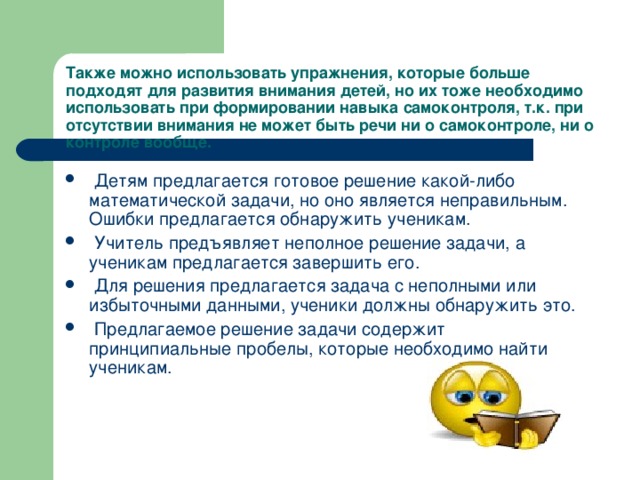 Также можно использовать упражнения, которые больше подходят для развития внимания детей, но их тоже необходимо использовать при формировании навыка самоконтроля, т.к. при отсутствии внимания не может быть речи ни о самоконтроле, ни о контроле вообще.  Детям предлагается готовое решение какой-либо математической задачи, но оно является неправильным. Ошибки предлагается обнаружить ученикам.  Учитель предъявляет неполное решение задачи, а ученикам предлагается завершить его.  Для решения предлагается задача с неполными или избыточными данными, ученики должны обнаружить это.  Предлагаемое решение задачи содержит принципиальные пробелы, которые необходимо найти ученикам. 