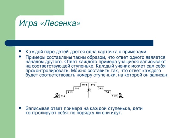 Игра «Лесенка»   Каждой паре детей дается одна карточка с примерами: Примеры составлены таким образом, что ответ одного является началом другого. Ответ каждого примера учащиеся записывают на соответствующей ступеньке. Каждый ученик может сам себя проконтролировать. Можно составить так, что ответ каждого будет соответствовать номеру ступеньки, на которой он записан:      Записывая ответ примера на каждой ступеньке, дети контролируют себя: по порядку ли они идут.   