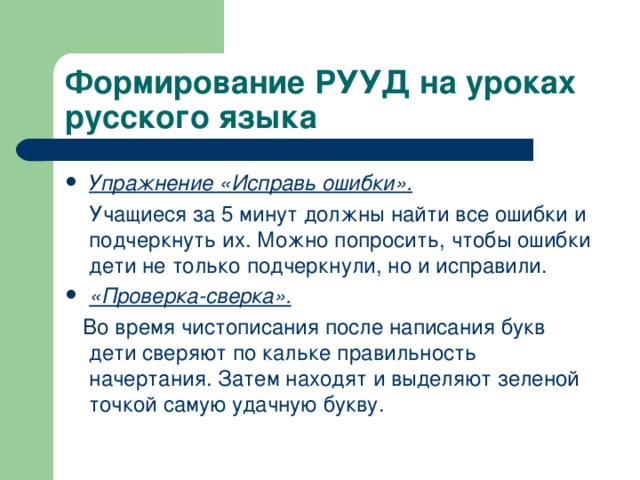 Формирование РУУД на уроках русского языка Упражнение «Исправь ошибки».  Учащиеся за 5 минут должны найти все ошибки и подчеркнуть их. Можно попросить, чтобы ошибки дети не только подчеркнули, но и исправили. «Проверка-сверка».  Во время чистописания после написания букв дети сверяют по кальке правильность начертания. Затем находят и выделяют зеленой точкой самую удачную букву. 