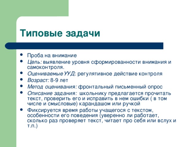 Типовые задачи Проба на внимание Цель: выявление уровня сформированности внимания и самоконтроля. Оцениваемые УУД : регулятивное действие контроля Возраст: 8-9 лет Метод оценивания: фронтальный письменный опрос Описание задания: школьнику предлагается прочитать текст, проверить его и исправить в нем ошибки ( в том числе и смысловые) карандашом или ручкой Фиксируется время работы учащегося с текстом, особенности его поведения (уверенно ли работает, сколько раз проверяет текст, читает про себя или вслух и т.п.) 
