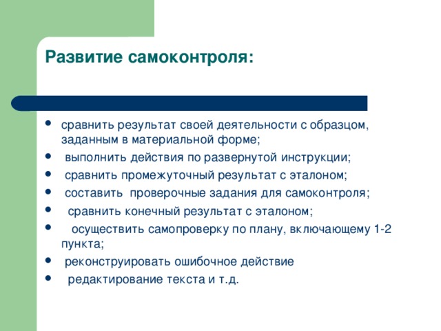 Развитие самоконтроля:   сравнить результат своей деятельности с образцом, заданным в материальной форме;  выполнить действия по развернутой инструкции;   сравнить промежуточный результат с эталоном;  составить  проверочные задания для самоконтроля;   сравнить конечный результат с эталоном;    осуществить самопроверку по плану, включающему 1-2 пункта;   реконструировать ошибочное действие  редактирование текста и т.д.  