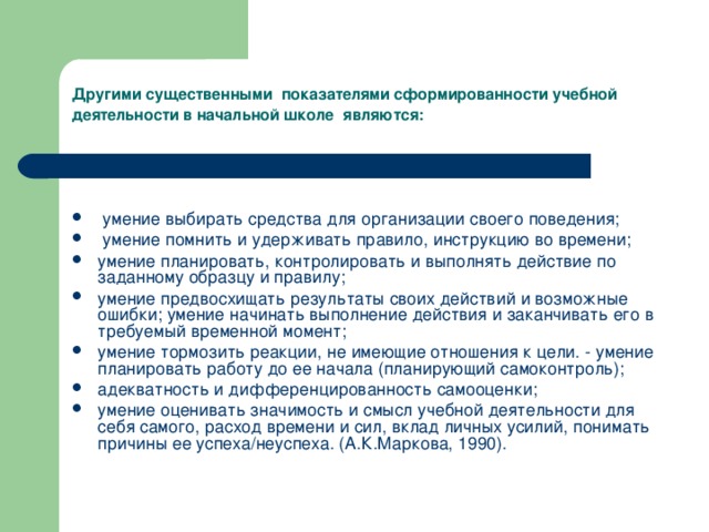 Другими существенными  показателями сформированности учебной деятельности в начальной школе являются:    умение выбирать средства для организации своего поведения;  умение помнить и удерживать правило, инструкцию во времени; умение планировать, контролировать и выполнять действие по заданному образцу и правилу; умение предвосхищать результаты своих действий и возможные ошибки; умение начинать выполнение действия и заканчивать его в требуемый временной момент; умение тормозить реакции, не имеющие отношения к цели. - умение планировать работу до ее начала (планирующий самоконтроль); адекватность и дифференцированность самооценки; умение оценивать значимость и смысл учебной деятельности для себя самого, расход времени и сил, вклад личных усилий, понимать причины ее успеха/неуспеха. (А.К.Маркова, 1990). 