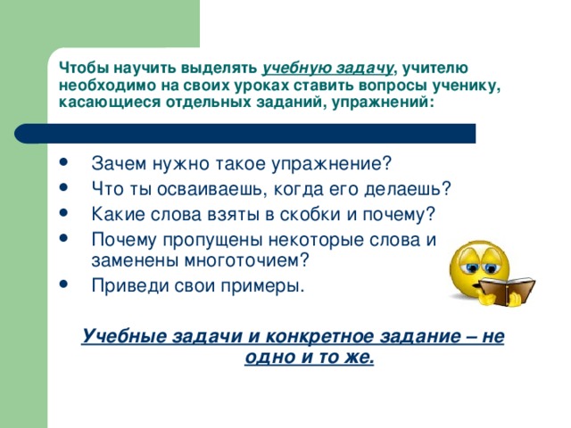 Чтобы научить выделять учебную задачу , учителю необходимо на своих уроках ставить вопросы ученику, касающиеся отдельных заданий, упражнений:   Зачем нужно такое упражнение? Что ты осваиваешь, когда его делаешь? Какие слова взяты в скобки и почему? Почему пропущены некоторые слова и заменены многоточием? Приведи свои примеры.  Учебные задачи и конкретное задание – не одно и то же. 