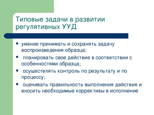 Типовые задачи в развитии регулятивных УУД умение принимать и сохранять задачу воспроизведения образца;  планировать свое действие в соответствии с особенностями образца;  осуществлять контроль по результату и по процессу;  оценивать правильность выполнения действия и вносить необходимые коррективы в исполнение 